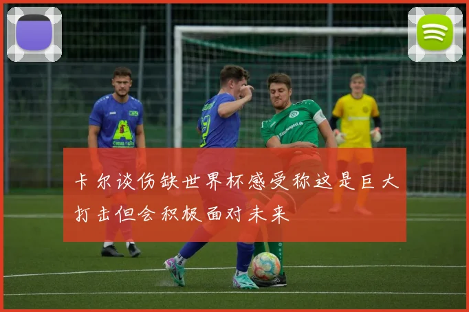 卡尔谈伤缺世界杯感受称这是巨大打击但会积极面对未来