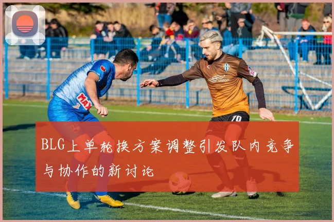 BLG上单轮换方案调整引发队内竞争与协作的新讨论
