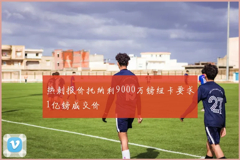 热刺报价托纳利9000万镑纽卡要求1亿镑成交价