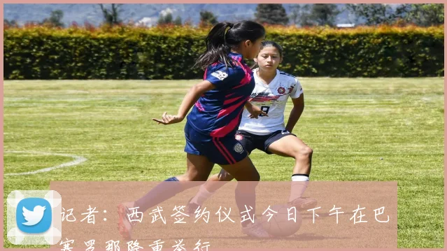 记者：西武签约仪式今日下午在巴塞罗那隆重举行