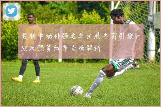 曼联中场补强名单扩展冬窗引援计划及预算细节全面解析