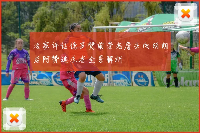 活塞评估德罗赞前景老詹去向明朗后阿赞追求者全景解析