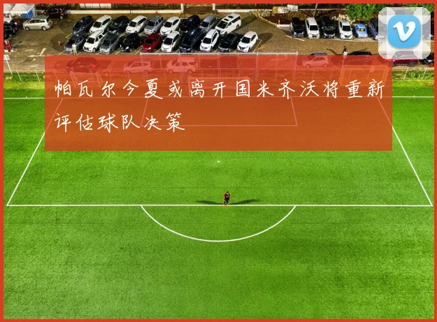 帕瓦尔今夏或离开国米齐沃将重新评估球队决策