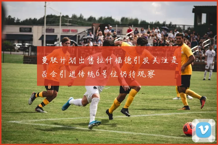 曼联计划出售拉什福德引发关注是否会引进传统6号位仍待观察