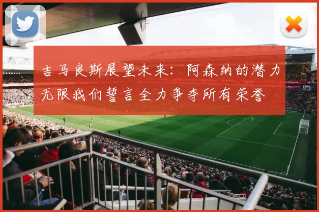 吉马良斯展望未来：阿森纳的潜力无限我们誓言全力争夺所有荣誉